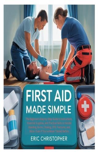 First Aid Made Simple: The Beginner's Step-by-Step Guide to Instructions, Essential Supplies, and Practical Skills to Handle Bleeding, Burns, Choking, CPR, Fractures, and More-Even If You've Never Trained Before