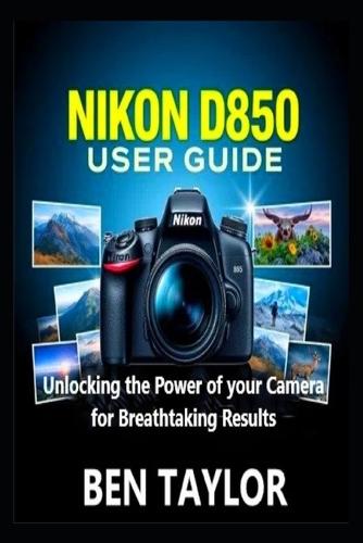 Nikon D850 User Guide: Unlocking the Power of your Camera for Breathtaking Results