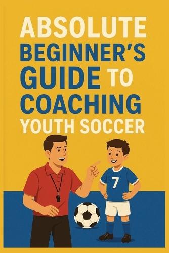 Absolute Beginner's Guide to Coaching Youth Soccer: Teach Kids Soccer Basics and Build a Positive Team-Even If You've Never Coached Before