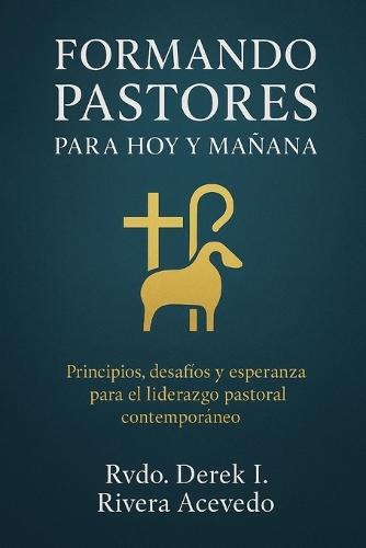 Formando Pastores Para Hoy Y Mañana: Principios, desafíos y esperanza para el liderazgo pastoral contemporáneo