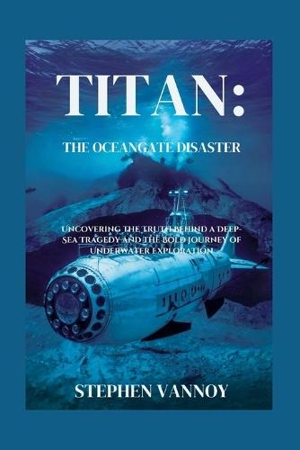 Titan: The OceanGate Disaster: Uncovering the Truth Behind a Deep-Sea Tragedy and the Bold Journey of Underwater Exploration