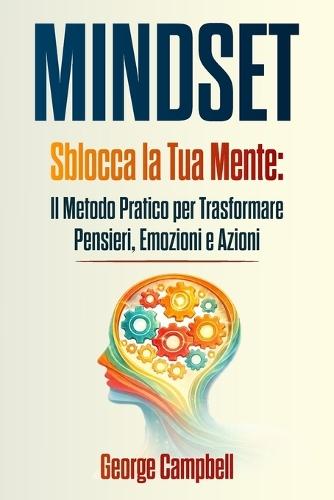 Mindset: Sblocca la Tua Mente: Il Metodo Pratico per Trasformare Pensieri, Emozioni e Azioni