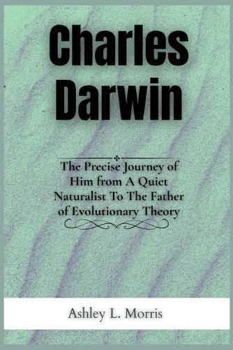 Charles Darwin: The Precise Journey of Him from A Quiet Naturalist To The Father of Evolutionary Theory