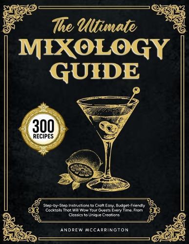 The Ultimate Mixology Guide: Step-by-Step Instructions to Craft Easy, Budget-Friendly Cocktails That Will Wow Your Guests Every Time. From Classics to Unique Creations