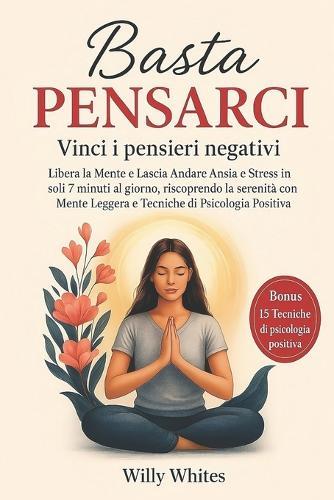 Basta Pensarci - Vinci i Pensieri Negativi: Libera la Mente e Lascia Andare Ansia e Stress in soli 7 minuti al giorno, riscoprendo la serenità con Mente Leggera e Tecniche di Psicologia Positiva
