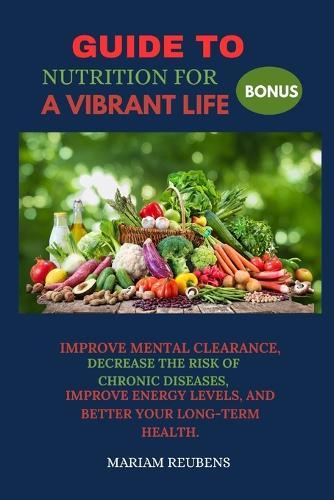 Guide to Nutrition for a Vibrant Life: Improve Mental Clearance, Decrease the Risk of Chronic Diseases, Improve Energy Levels, and Better Your Long-Term Health.