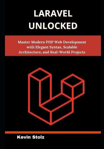 Laravel Unlocked: Master Modern PHP Web Development with Elegant Syntax, Scalable Architecture, and Real-World Projects