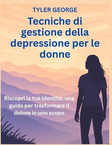 Tecniche di gestione della depressione per le donne: Riscopri la tua identità una guida per trasformare il dolore in uno scopo