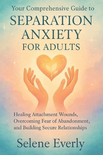 Your Comprehensive Guide to Separation Anxiety for Adults: Healing Attachment Wounds, Overcoming Fear of Abandonment, and Building Secure Relationships