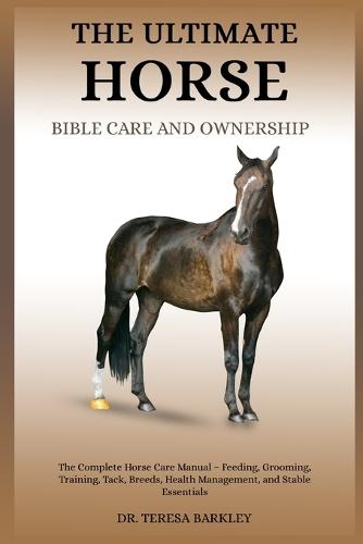 The Ultimate Horse Bible Care and Ownership: The Complete Horse Care Manual - Feeding, Grooming, Training, Tack, Breeds, Health Management, and Stable Essentials