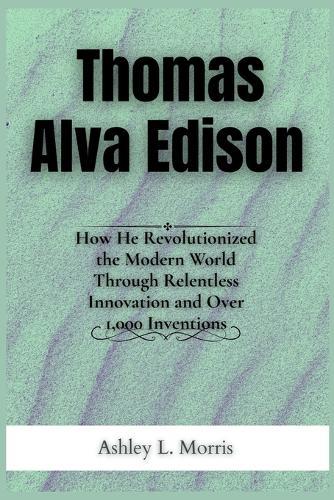 Thomas Alva Edison: How He Revolutionized the Modern World Through Relentless Innovation and Over 1,000 Inventions