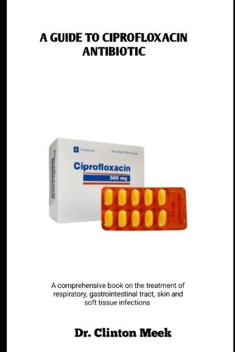 A Guide to Ciprofloxacin Antibiotic: A comprehensive book on the treatment of respiratory, gastrointestinal tract, skin and soft tissue infections