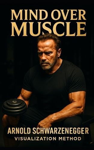 Mind Over Muscle: The Arnold Schwarzenegger Visualization Method: How Arnold Schwarzenegger Trained His Mind for Muscle Control, Competitive Dominance, and Lifelong Strength