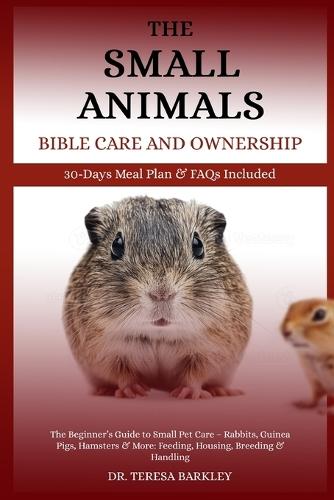 The Small Animals' Bible Care and Ownership: The Beginner's Guide to Small Pet Care - Rabbits, Guinea Pigs, Hamsters & More: Feeding, Housing, Breeding & Handling