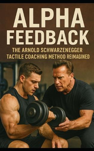Alpha Feedback: The Arnold Schwarzenegger Tactile Coaching Method Reimagined: How Arnold Schwarzenegger's Hands-On Coaching Changed the Gym, Built an Empire, and Rewired the Human Body