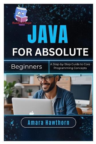 Java for Absolute Beginners: A Step-by-Step Guide to Core Programming Concepts