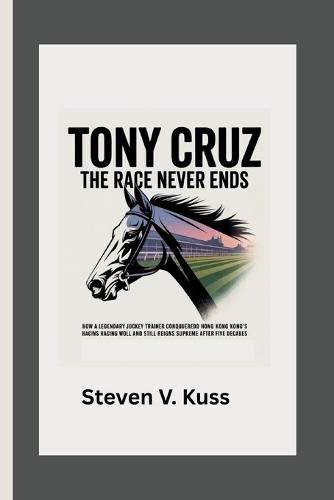 Tony Cruz: The Race Never Ends: How a legendary jockey turned trainer conquered Hong Kong's racing world and still reigns supreme after five decades