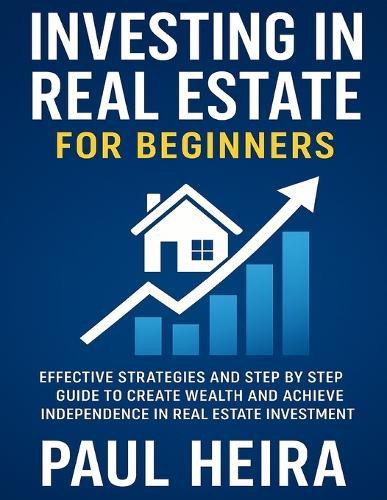 Investing in Real Estate for Beginners: Effective Strategies and Step by Step Guide to Create Wealth and Achieve Independence in Real Estate Investment