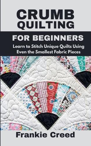 Crumb Quilting for Beginners: Learn to Stitch Unique Quilts Using Even the Smallest Fabric Pieces