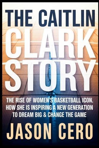 The Caitlin Clark Story: The Rise of Women's Basketball icon, How she Is Inspiring a New Generation to Dream Big & Change the Game