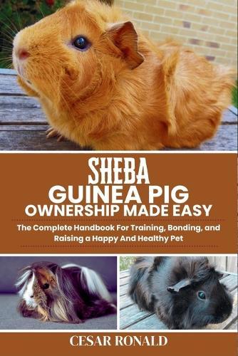 Sheba Guinea Pig Ownership Made Easy: The Complete Handbook For Training, Bonding, and Raising a Happy And Healthy Pet