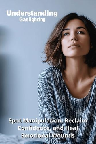 Understanding Gaslighting: Spot Manipulation, Reclaim Confidence, and Heal Emotional Wounds