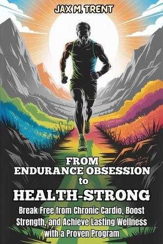 From Endurance Obsession to Health-Strong: Break Free from Chronic Cardio, Boost Strength, and Achieve Lasting Wellness with a Proven Program: Lasting Vitality, endurance athlete recovery, strength training for triathletes, healthy athlete lifestyle