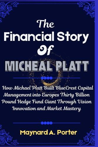 The Financial Story Of Micheal platt: How Michael Platt Built BlueCrest Capital Management into Europes Thirty Billion Pound Hedge Fund Giant Through Vision Innovation and Market Mastery