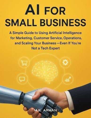 AI for Small Business: A Simple Guide to Using Artificial Intelligence for Marketing, Customer Service, Operations, and Scaling Your Business-Even If You're Not a Tech Expert