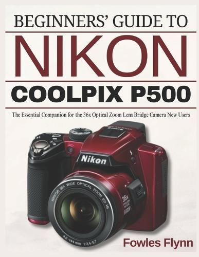 Beginners' Guide to Nikon Coolpix P500: The Essential Companion for the 36x Optical Zoom Lens Bridge Camera New Users