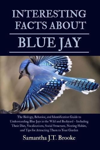 Interesting Facts about Blue Jay: The Biology, Behavior, and Identification Guide to Understanding Blue Jays in the Wild and Backyard - Including Their Diet, Vocalizations, Social Structure, Nesting Habits, and Tips for Attracting Them to Your Garden