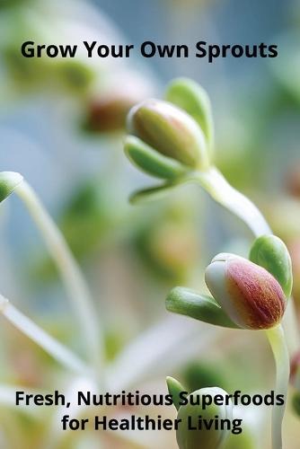 Grow Your Own Sprouts: Fresh, Nutritious Superfoods for Healthier Living