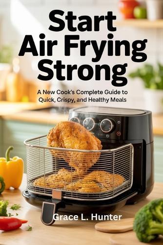 Start Air Frying Strong: A New Cook's Complete Guide to Quick, Crispy, and Healthy Meals