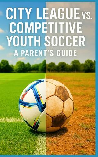 City League vs. Competitive Youth Soccer - A Parent's Guide: What Parents Need to Know About Cost, Commitment, Coaching, and Competition Before Leaving Rec Soccer