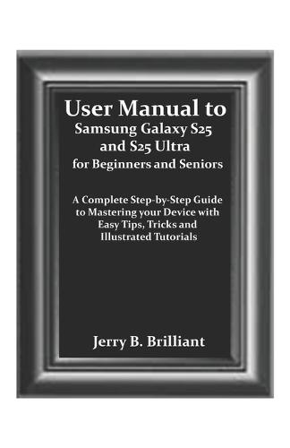 User Manual to Samsung Galaxy S25 and S25 Ultra for Beginners and Seniors: A Complete Step-by-Step Guide to Mastering your Device with Easy Tips, Tricks and Illustrated Tutorials