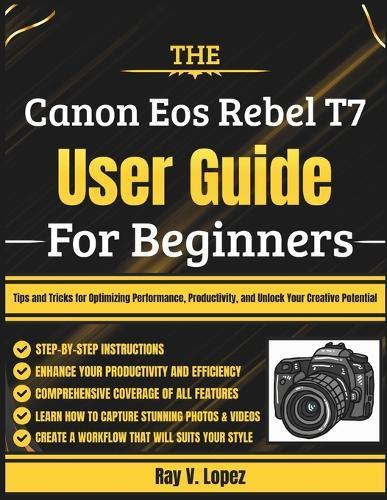 The Canon Eos Rebel T7 User Guide For Beginners: Tips and Tricks for Optimizing Performance, Productivity, and Unlock Your Creative Potential