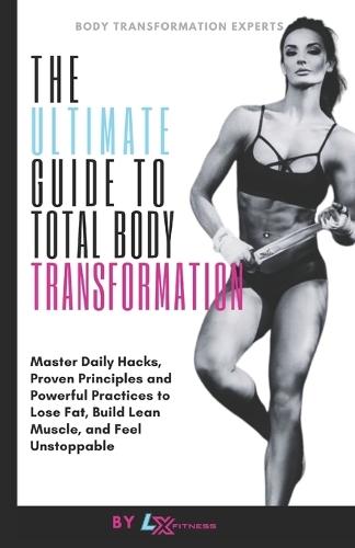 The Ultimate Guide to Total Body Transformation: Master Daily Hacks, Proven Principles, and Powerful Practices to Lose Fat, Build Lean Muscle, and Feel Unstoppable