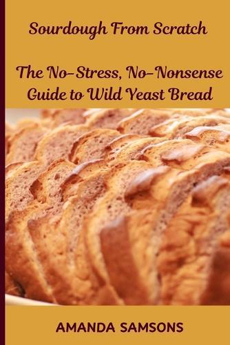 Sourdough From Scratch: The No-Stress, No-Nonsense Guide to Wild Yeast Bread