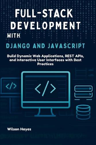 Full-Stack Development with Django and JavaScript: Build Dynamic Web Applications, REST APIs, and Interactive User Interfaces with Best Practices