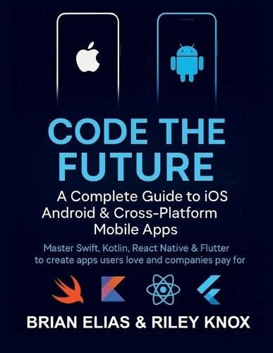 Code the Future: A Complete Guide to iOS, Android & Cross-Platform Mobile Apps: Master Swift, Kotlin, React Native & Flutter to create apps users love and companies pay for