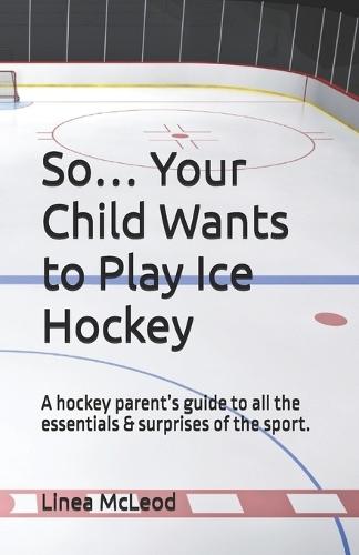 So... Your Child Wants to Play Ice Hockey: A hockey parent's guide to all the essentials & surprises of the sport.