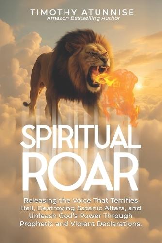 Spiritual Roar: Releasing the Voice That Terrifies Hell, Destroys Satanic Altars, and Unleash God's Power Through Prophetic and Violent Declarations