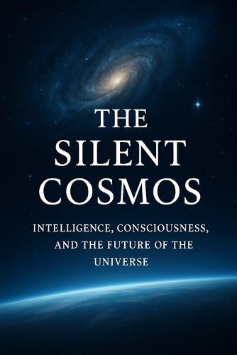 The Silent Cosmos: Intelligence, Consciousness, and the Future of the Universe