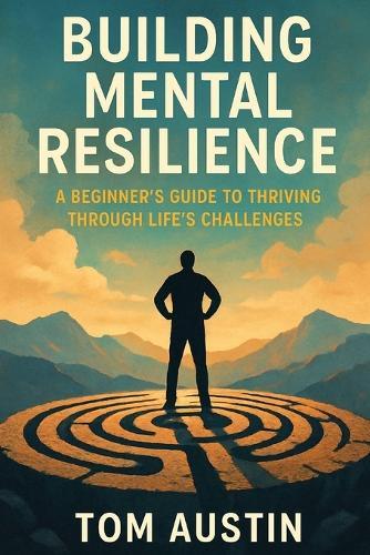 Building Mental Resilience: A Beginner's Guide to Thriving Through Life's Challenges