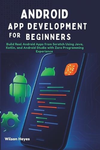Android App Development for Beginners: Build Real Android Apps from Scratch Using Java, Kotlin, and Android Studio with Zero Programming Experience
