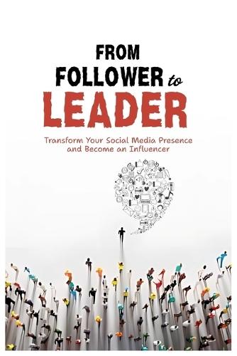From Follower To Leader: Transform Your Social Media Presence and Become an Influencer