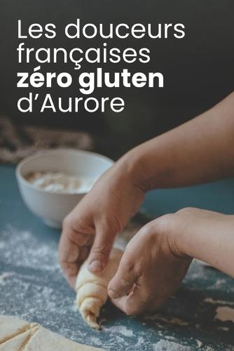 Les douceurs françaises zéro gluten d'Aurore: Pâtisserie sans gluten pour intolérants: desserts français healthy et gourmands