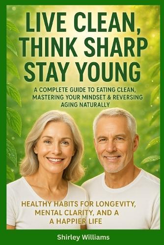 Live Clean, Think Sharp, Stay Young: A Complete Guide to Eating Clean, Mastering Your Mindset & Reversing Aging Naturally: Healthy Habits for Longevity, Mental Clarity, and a Happier Life