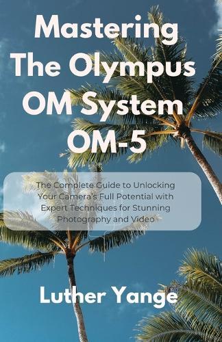 Mastering The Olympus OM System OM-5: The Complete Guide to Unlocking Your Camera's Full Potential with Expert Techniques for Stunning Photography and Video