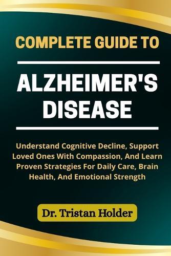 Complete Guide to Alzheimer's Disease: Understand Cognitive Decline, Support Loved Ones With Compassion, And Learn Proven Strategies For Daily Care, Brain Health, And Emotional Strength